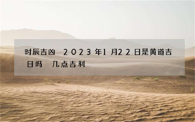 时辰吉凶 2023年1月22日是黄道吉日吗 几点吉利